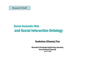Research Draft




 Social Semantic Web
 and Social Interaction Ontology

                     Seokchan (Channy) Yun

                 Biomedical Knowledge Engineering Laboratory
                          Seoul National University
                                 June 8th 2009
 