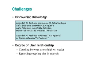 Challenges
• Discovering Knowledge
  Abdullah Al Reshood roommateOf Aafia Siddique
  Aafia Siddique isMemberOf Al Queda
  ...