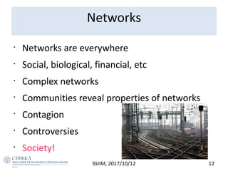 Networks
•
Networks are everywhere
•
Social, biological, financial, etc
•
Complex networks
•
Communities reveal properties of networks
•
Contagion
•
Controversies
•
Society!
12SSIIM, 2017/10/12
 