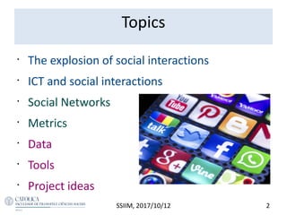 Topics
•
The explosion of social interactions
•
ICT and social interactions
•
Social Networks
•
Metrics
•
Data
•
Tools
•
Project ideas
2SSIIM, 2017/10/12
 