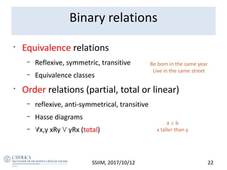 •
Equivalence relations
– Reflexive, symmetric, transitive
– Equivalence classes
•
Order relations (partial, total or linear)
– reflexive, anti-symmetrical, transitive
– Hasse diagrams
– x,y xRy  yRx (total)
SSIIM, 2017/10/12 22
a  b
x taller than y
Be born in the same year
Live in the same street
Binary relations
 