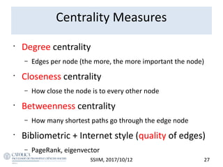 Centrality Measures
•
Degree centrality
– Edges per node (the more, the more important the node)
•
Closeness centrality
– How close the node is to every other node
•
Betweenness centrality
– How many shortest paths go through the edge node
•
Bibliometric + Internet style (quality of edges)
– PageRank, eigenvector
27SSIIM, 2017/10/12
 
