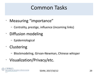Common Tasks
•
Measuring “importance”
– Centrality, prestige, influence (incoming links)
•
Diffusion modeling
– Epidemiological
•
Clustering
– Blockmodeling, Girvan-Newman, Chinese whisper
•
Visualization/Privacy/etc.
29SSIIM, 2017/10/12
 