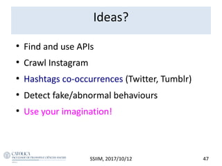 Ideas?
●
Find and use APIs
●
Crawl Instagram
●
Hashtags co-occurrences (Twitter, Tumblr)
●
Detect fake/abnormal behaviours
●
Use your imagination!
SSIIM, 2017/10/12 47
 
