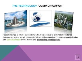 Closely related to what I exposed in part I, if we achieve to eliminate boundaries
between societies, we will be one step closer to homogenization, resource optimization
and self sustainable cities, thanks to a bidirectional feedback flow.




                                                                                    15
 