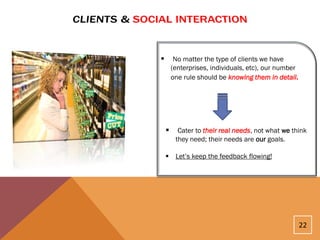         No matter the type of clients we have
        (enterprises, individuals, etc), our number
        one rule should be knowing them in detail.




         Cater to their real needs, not what we think
         they need; their needs are our goals.

     Let’s keep the feedback flowing!




                                                      22
 