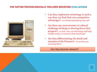 • Can they implement technology in such a
  way they can find their own competitive
  advantages?...or will they keep playing catch-up?

• Are there any socieconomic or cultural
  challenges braking or slowing down their
  progress?...in such case, can technology itself help
   reshape society, or overcome those handicaps?.

• Are they differentiating the deeds and
  mistakes of the Pioneers?...Or are they just
   mirroring them?

      Can they become relevant?




                                                     7
 