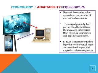• Network Economies value
  depends on the number of
  users of such networks.

•    If managed properly, both
    parties could benefit from
    the increased information
    flow, reducing boundaries
    and gaps between them.

• 10 Years is an enormous time
  lapse for technology;changes
  are bound to happen,with
  unpredictable consequences.




                                 8
 