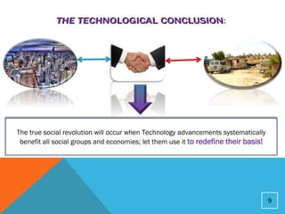The true social revolution will occur when Technology advancements systematically
 benefit all social groups and economies; let them use it to redefine their basis!




                                                                                     9
 