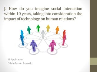 J. How do you imagine social interaction
within 10 years, taking into consideration the
impactof technologyon humanrelations?
IE Application
Silvia Garzón Acevedo
 