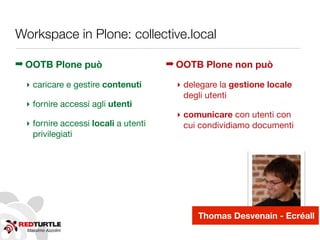 Massimo Azzolini
Workspace in Plone: collective.local
➡ OOTB Plone può
‣ caricare e gestire contenuti
‣ fornire accessi agli utenti
‣ fornire accessi locali a utenti
privilegiati
➡ OOTB Plone non può
‣ delegare la gestione locale
degli utenti
‣ comunicare con utenti con
cui condividiamo documenti
Thomas Desvenain - Ecréall
 