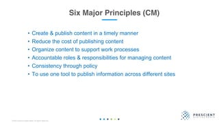 ©2020 Prescient Digital Media. All Rights Reserved.
Six Major Principles (CM)
• Create & publish content in a timely manner
• Reduce the cost of publishing content
• Organize content to support work processes
• Accountable roles & responsibilities for managing content
• Consistency through policy
• To use one tool to publish information across different sites
 