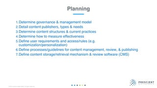 ©2020 Prescient Digital Media. All Rights Reserved.
1.Determine governance & management model
2.Detail content publishers, types & needs
3.Determine content structures & current practices
4.Determine how to measure effectiveness
5.Define user requirements and access/rules (e.g.
customization/personalization)
6.Define processes/guidelines for content management, review, & publishing
7.Define content storage/retrieval mechanism & review software (CMS)
Planning
 