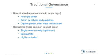 ©2020 Prescient Digital Media. All Rights Reserved.
• Decentralized (most common in larger orgs.)
• No single owner
• Driven by policies and guidelines
• Organic growth, often leads to site sprawl
• Centralized (more common in small orgs.)
• Single owner (usually department)
• Bureaucratic
• Highly controlled
Traditional Governance 18
 