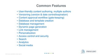 ©2020 Prescient Digital Media. All Rights Reserved.
Common Features
• User-friendly content authoring, multiple authors
• Versioning (version & date control/expiration)
• Content approval workflow (gate-keeping)
• Database and template creation
• Database management
• Dynamic page generation
• Link management
• Personalization
• Access control and security
• Search
• Analytics
• Social media
 