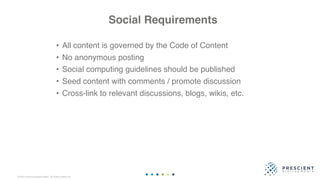 ©2020 Prescient Digital Media. All Rights Reserved.
Social Requirements
• All content is governed by the Code of Content
• No anonymous posting
• Social computing guidelines should be published
• Seed content with comments / promote discussion
• Cross-link to relevant discussions, blogs, wikis, etc.
 