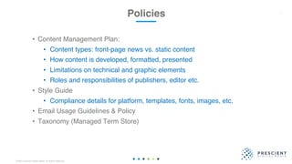 ©2020 Prescient Digital Media. All Rights Reserved.
• Content Management Plan:
• Content types: front-page news vs. static content
• How content is developed, formatted, presented
• Limitations on technical and graphic elements
• Roles and responsibilities of publishers, editor etc.
• Style Guide
• Compliance details for platform, templates, fonts, images, etc.
• Email Usage Guidelines & Policy
• Taxonomy (Managed Term Store)
Policies 27
 