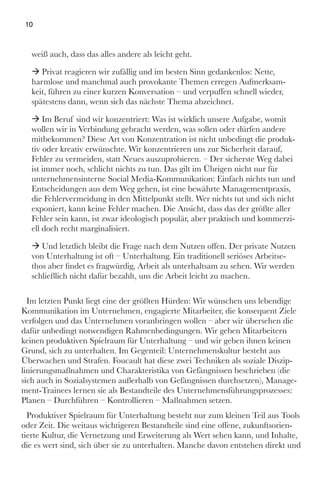 weiß auch, dass das alles andere als leicht geht.
ÆÆ Privat reagieren wir zufällig und im besten Sinn gedankenlos: Nette,
harmlose und manchmal auch provokante Themen erregen Aufmerksam-
keit, führen zu einer kurzen Konversation – und verpuffen schnell wieder,
spätestens dann, wenn sich das nächste Thema abzeichnet.
ÆÆ Im Beruf sind wir konzentriert: Was ist wirklich unsere Aufgabe, womit
wollen wir in Verbindung gebracht werden, was sollen oder dürfen andere
mitbekommen? Diese Art von Konzentration ist nicht unbedingt die produk-
tiv oder kreativ erwünschte. Wir konzentrieren uns zur Sicherheit darauf,
Fehler zu vermeiden, statt Neues auszuprobieren. – Der sicherste Weg dabei
ist immer noch, schlicht nichts zu tun. Das gilt im Übrigen nicht nur für
unternehmensinterne Social Media-Kommunikation: Einfach nichts tun und
Entscheidungen aus dem Weg gehen, ist eine bewährte Managementpraxis,
die Fehlervermeidung in den Mittelpunkt stellt. Wer nichts tut und sich nicht
exponiert, kann keine Fehler machen. Die Ansicht, dass das der größte aller
Fehler sein kann, ist zwar ideologisch populär, aber praktisch und kommerzi-
ell doch recht marginalisiert.
ÆÆ Und letztlich bleibt die Frage nach dem Nutzen offen. Der private Nutzen
von Unterhaltung ist oft – Unterhaltung. Ein traditionell seriöses Arbeitse-
thos aber findet es fragwürdig, Arbeit als unterhaltsam zu sehen. Wir werden
schließlich nicht dafür bezahlt, uns die Arbeit leicht zu machen.
Im letzten Punkt liegt eine der größten Hürden: Wir wünschen uns lebendige
Kommunikation im Unternehmen, engagierte Mitarbeiter, die konsequent Ziele
verfolgen und das Unternehmen voranbringen wollen – aber wir übersehen die
dafür unbedingt notwendigen Rahmenbedingungen. Wir geben Mitarbeitern
keinen produktiven Spielraum für Unterhaltung – und wir geben ihnen keinen
Grund, sich zu unterhalten. Im Gegenteil: Unternehmenskultur besteht aus
Überwachen und Strafen. Foucault hat diese zwei Techniken als soziale Diszip-
linierungsmaßnahmen und Charakteristika von Gefängnissen beschrieben (die
sich auch in Sozialsystemen außerhalb von Gefängnissen durchsetzen), Manage-
ment-Trainees lernen sie als Bestandteile des Unternehmensführungsprozesses:
Planen – Durchführen – Kontrollieren – Maßnahmen setzen.
Produktiver Spielraum für Unterhaltung besteht nur zum kleinen Teil aus Tools
oder Zeit. Die weitaus wichtigeren Bestandteile sind eine offene, zukunftsorien-
tierte Kultur, die Vernetzung und Erweiterung als Wert sehen kann, und Inhalte,
die es wert sind, sich über sie zu unterhalten. Manche davon entstehen direkt und
10
 
