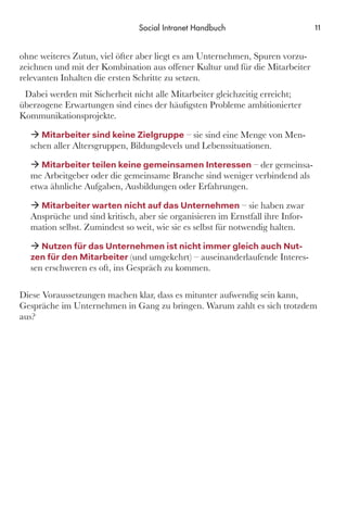 ohne weiteres Zutun, viel öfter aber liegt es am Unternehmen, Spuren vorzu-
zeichnen und mit der Kombination aus offener Kultur und für die Mitarbeiter
relevanten Inhalten die ersten Schritte zu setzen.
Dabei werden mit Sicherheit nicht alle Mitarbeiter gleichzeitig erreicht;
überzogene Erwartungen sind eines der häufigsten Probleme ambitionierter
Kommunikationsprojekte.
ÆÆ Mitarbeiter sind keine Zielgruppe – sie sind eine Menge von Men-
schen aller Altersgruppen, Bildungslevels und Lebenssituationen.
ÆÆ Mitarbeiter teilen keine gemeinsamen Interessen – der gemeinsa-
me Arbeitgeber oder die gemeinsame Branche sind weniger verbindend als
etwa ähnliche Aufgaben, Ausbildungen oder Erfahrungen.
ÆÆ Mitarbeiter warten nicht auf das Unternehmen – sie haben zwar
Ansprüche und sind kritisch, aber sie organisieren im Ernstfall ihre Infor-
mation selbst. Zumindest so weit, wie sie es selbst für notwendig halten.
ÆÆ Nutzen für das Unternehmen ist nicht immer gleich auch Nut-
zen für den Mitarbeiter (und umgekehrt) – auseinanderlaufende Interes-
sen erschweren es oft, ins Gespräch zu kommen.
Diese Voraussetzungen machen klar, dass es mitunter aufwendig sein kann,
Gespräche im Unternehmen in Gang zu bringen. Warum zahlt es sich trotzdem
aus?
11Social Intranet Handbuch
 
