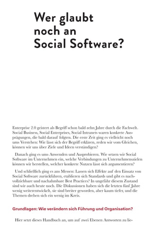 Wer glaubt
noch an
Social Software?
Enterprise 2.0 geistert als Begriff schon bald zehn Jahre durch die Fachwelt.
Social Business, Social Enterprises, Social Intranets waren konkrete Aus-
prägungen, die bald darauf folgten. Die erste Zeit ging es vielleicht noch
ums Verstehen: Wie lässt sich der Begriff erklären, reden wir vom Gleichen,
können wir uns über Ziele und Ideen verständigen?
Danach ging es ums Anwenden und Ausprobieren. Wie setzen wir Social
Software im Unternehmen ein, welche Verbindungen zu Unternehmenszielen
können wir herstellen, welcher konkrete Nutzen lässt sich argumentieren? 
Und schließlich ging es ans Messen: Lassen sich Effekte auf den Einsatz von
Social Software zurückführen, etablieren sich Standards und gibt es nach-
vollziehbare und nachahmbare Best Practices? In ungefähr diesem Zustand
sind wir auch heute noch. Die Diskussionen haben sich die letzten fünf Jahre
wenig weiterentwickelt, sie sind breiter geworden, aber kaum tiefer, und die
Themen drehen sich ein wenig im Kreis. 
Grundlagen: Wie verändern sich Führung und Organisation?
Hier setzt dieses Handbuch an, um auf zwei Ebenen Antworten zu lie-
 
