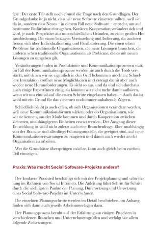 fern. Der erste Teil stellt noch einmal die Frage nach den Grundlagen. Der
Grundgedanke ist ja nicht, dass wir neue Software einsetzen sollten, weil sie
da ist, sondern dass Neues – in diesem Fall neue Software – entsteht, um auf
bestimmte Bedürfnisse einzugehen. Konkret: Kooperation verändert sich und
wird, je nach Perspektive aus unterschiedlichen Gründen, zu einer großen He-
rausforderung. Die einen beklagen Vereinzelung und Isolierung, die anderen
freuen sich über Individualisierung und Flexibilisierung. Die einen sehen
Probleme für traditionelle Organisationen, die neue Lösungen brauchen, die
anderen sehen traditionelle Organisationen als Probleme, die es mit neuen
Lösungen zu umgehen gilt. 
Veränderungen finden in Produktions- und Kommunikationsprozessen statt;
im Fall der Kommunikationsprozesse werden sie auch durch die Tools ver-
stärkt, mit denen wir sie eigentlich in den Griff bekommen möchten: Schnel-
lere Interaktion eröffnet neue Möglichkeiten und erzeugt damit aber auch
wieder neue Herausforderungen. Es sieht so aus, und da sind sich durchaus
auch einige ExpertInnen einig, als könnten wir nicht mehr damit aufhören,
wenn wir uns einmal auf die ersten Schritte eingelassen haben. – Auch das ist
wohl mit ein Grund für das vielerorts noch immer anhaltende Zögern. 
Schließlich bleibt ja auch offen, ob sich Organisationen verändern werden,
weil neue Kommunikationsformen wirken, oder ob Organisationen, wie
wir sie kennen, aus der Mode kommen und durch Kooperation zwischen
kleineren, unabhängigeren Einheiten ersetzt werden. Der Ausgang dieser
Entwicklung ist wohl nicht zuletzt auch eine Branchenfrage. Eher unabhängig
von der Branche sind allerdings Führungsmodelle, die geeignet sind, auf neue
Kommunikationserwartungen zu reagieren und damit auch wieder an der
Organisation zu arbeiten. 
Wer die Grundsätze überspringen möchte, kann auch gleich beim zweiten
Teil einsteigen. 
Praxis: Was macht Social Software-Projekte anders?
Der konkrete Praxisteil beschäftigt sich mit der Projektplanung und -abwick-
lung im Rahmen von Social Intranets. Die Anleitung führt Schritt für Schritt
durch die wichtigsten Punkte der Planung, Durchsetzung und Umsetzung
eines Social Software-Projekts im Unternehmen. 
Die einzelnen Planungsschritte werden im Detail beschrieben, im Anhang
finden sich dann auch jeweils Arbeitsunterlagen dazu. 
Der Planungsprozess beruht auf der Erfahrung aus einigen Projekten in
verschiedenen Branchen und Unternehmensgrößen und verfolgt vor allem
folgende Zielsetzungen: 
 