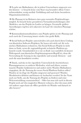 ÆÆ Es geht um Maßnahmen, die in jedem Unternehmen umgesetzt wer-
den können – es braucht keine vom Start weg besonders offene Unter-
nehmenskultur, wenig mediale Vorbildung und auch keine besonderen
Organisationseinheiten. 
ÆÆ Die Planung ist im Rahmen eines ganz normalen Projektauftrages
möglich. Es braucht keine gesonderten Vorstandsentscheidungen oder
Ähnliches, um das Projekt ins Laufen zu bringen. Eventuelle größere
Auswirkungen ergeben sich sukzessive im Lauf der einzelnen Planungs-
schritte.
ÆÆ Kommunikationsmaßnahmen zum Projekt spielen in der Planung und
auch nach der Umsetzung immer wieder eine große Rolle. 
ÆÆ Social Software-Projekte unterscheiden sich auch durch ihren Umfang
von klassischen Software-Projekten: Sie lassen sich nicht auf die tech-
nischen Maßnahmen reduzieren. Ein Social Software-Projekt ist nicht
dann zu Ende, wenn die zugrundeliegende technische Plattform ge-
launcht wurde. Grundsätzlich ist es nie zu Ende (was natürlich ein krasser
Widerspruch zum klassischen Projektmanagement-Begriff ist), denn die
Verwendung der Lösung ist das eigentliche und zentrale Element – und
auch die muss koordiniert werden. 
ÆÆ Damit, und das ist der eigentliche Unterschied des beschriebenen
Planungsprozesses zu anderen Methoden, wird auch klarer, warum
manche Projekte funktionieren und andere nicht: Wurden Maßnahmen
eingeplant, die die Nutzung der neuen Social Plattform fördern sollen?
Wurden sie im Zuge des Projekts umgesetzt und gesteuert? Wurden
Messkriterien definiert und können sie beobachtet werden? Ist das Team
noch zur Stelle, um die Nutzung des Projekts zu fördern und seine
Weiterentwicklung voranzutreiben? – Oder hat man sich auch in diesem
Projekt noch auf den magischen Moment verlassen, über den man nicht
viel anderes sagen kann als »Hier geschieht ein Wunder und danach ist
alles besser«?   
 