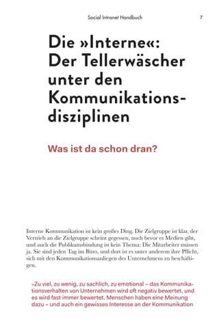 Interne Kommunikation ist kein großes Ding. Die Zielgruppe ist klar, der
Vertrieb an die Zielgruppe scheint gegessen, noch bevor es Medien gibt,
und auch die Publikumsbindung ist kein Thema: Die Mitarbeiter müssen
ja. Sie sind jeden Tag im Büro, und dort ist es unter anderem ihre Pflicht,
sich mit den Kommunikationsanliegen des Unternehmens zu beschäfti-
gen.
»Zu viel, zu wenig, zu sachlich, zu emotional – das Kommunika-
tionsverhalten von Unternehmen wird oft negativ bewertet, und
es wird fast immer bewertet. Menschen haben eine Meinung
dazu – und auch ein gewisses Interesse an der Kommunikation
Die »Interne«:
Der Tellerwäscher
unter den
Kommunikations-
­disziplinen
Was ist da schon dran?
7Social Intranet Handbuch
 