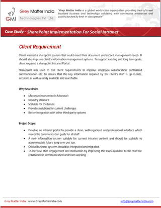 Client Requirement
Client wanted a sharepoint system that could meet their document and record management needs. It
should also improve client’s information management systems. To support existing and long term goals,
client required a sharepoint Intranet Portal.
Sharepoint was used to test client requirements to improve employee collaboration, centralized
communication etc. to ensure that the key information required by the client’s staff is up-to-date,
accurate as well as easily available and searchable.
Why SharePoint
 Maximize investment in Microsoft
 Industry standard
 Scalable for the future
 Provides solutions for current challenges
 Better integration with other third-party systems
Project Scope:
 Develop an intranet portal to provide a clean, well-organized and professional interface which
meets the communication goals for all staff.
 A new information system suitable for current intranet content and should be scalable to
accommodate future long term use too.
 Critical business systems should be integrated and migrated.
 To increase staff engagement and motivation by improving the tools available to the staff for
collaboration, communication and team working
 