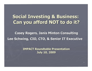 Social Investing & Business:
   Can you afford NOT to do it?

    Casey Rogers, Janis Minton Consulting
Lee Schwing, CIO, CTO, & Senior IT Executive


         IMPACT Roundtable Presentation
                 July 10, 2009


                                               1
 
