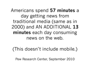 Americans spend 57 minutes a
     day getting news from
 traditional media (same as in
2000) and AN ADDITIONAL 13
 minutes each day consuming
        news on the web.

(This doesn’t include mobile.)

 Pew Research Center, September 2010
 