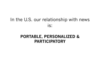 In the U.S. our relationship with news
                   is:

    PORTABLE, PERSONALIZED &
         PARTICIPATORY
 