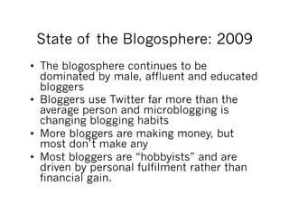 State of the Blogosphere: 2009
•  The blogosphere continues to be
   dominated by male, affluent and educated
   bloggers
•  Bloggers use Twitter far more than the
   average person and microblogging is
   changing blogging habits
•  More bloggers are making money, but
   most don’t make any
•  Most bloggers are “hobbyists” and are
   driven by personal fulfilment rather than
   financial gain.
 