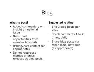 Blog
What to post?                Suggested routine
•  Added commentary or       •  1 to 2 blog posts per
   insight on national          week
   issue
                             •  Check comments 1 to 2
•  Guest post                   times, daily
   opportunities from
   member hospitals          •  Share blog posts via
•  Reblog/post content (as      other social networks
   appropriate)                 (as appropriate)
•  Do not repurpose
   memos or press
   releases as blog posts
 
