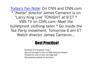 Today's Fan Note: On CNN and CNN.com
 * "Avatar" director James Cameron is on
    "Larry King Live' TONIGHT at 9 ET *
      VBS.TV on CNN.com: Meet the
bulletproof clothing tailor * Go inside the
Tea Party movement, Tomorrow 6 am ET
     Watch director James Cameron…

                          Best Practice!
        • Example	
  of	
  a	
  Facebook	
  “note.”	
  	
  
        • Special	
  message	
  for	
  fans	
  of	
  CNN,	
  exclusive	
  content	
  
        • Posted	
  the	
  note	
  on	
  their	
  Fan	
  Page	
  wall	
  
        • Generated	
  hundreds	
  of	
  comments	
  
 