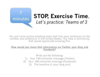 7	
  
  minutes	
   STOP Exercise Time.
                  ,
                      Let’s practice: Teams of 3


You just came across breaking news that lists your profession as the
number one profession in the United States. You have a community
                that would appreciate knowing this.

 How would you share that information via Twitter, your blog and
                           Facebook?

                     Write out the following:
            1)  Your 140-character message (Twitter)
           2)  Your 160-character message (Facebook)
                3)  The headline of your blog post
 