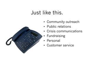 Just like this.
     •    Community outreach
     •    Public relations
     •    Crisis communications
     •    Fundraising
     •    Personal
     •    Customer service
 