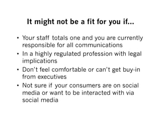It might not be a fit for you if...

•  Your staff totals one and you are currently
   responsible for all communications
•  In a highly regulated profession with legal
   implications
•  Don’t feel comfortable or can’t get buy-in
   from executives
•  Not sure if your consumers are on social
   media or want to be interacted with via
   social media
 
