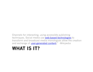Channels for interacting, using accessible publishing
techniques. Social media use web-based technologies to
transform and broadcast media monologues allow the creation
and exchange of user-generated content.” -Wikipedia

WHAT IS IT?
 