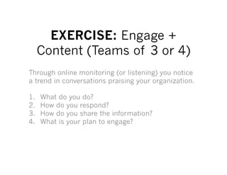 EXERCISE: Engage +
      Content (Teams of 3 or 4)
Through online monitoring (or listening) you notice
a trend in conversations praising your organization.

1.    What do you do?
2.    How do you respond?
3.    How do you share the information?
4.    What is your plan to engage?
 