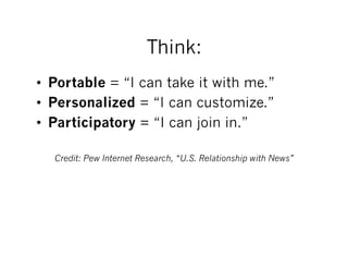 Think:
•  Portable = “I can take it with me.”
•  Personalized = “I can customize.”
•  Participatory = “I can join in.”

  Credit: Pew Internet Research, “U.S. Relationship with News”
 