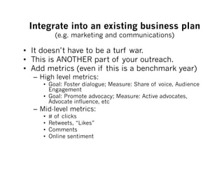Integrate into an existing business plan
            (e.g. marketing and communications)

•  It doesn’t have to be a turf war.
•  This is ANOTHER part of your outreach.
•  Add metrics (even if this is a benchmark year)
  –  High level metrics:
     •  Goal: Foster dialogue; Measure: Share of voice, Audience
        Engagement
     •  Goal: Promote advocacy; Measure: Active advocates,
        Advocate influence, etc
  –  Mid-level metrics:
     •    # of clicks
     •    Retweets, “Likes”
     •    Comments
     •    Online sentiment
 