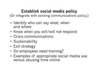 Establish social media policy
(Or integrate with existing communications policy.)

•  Identify who can say what, when
   and where
•  Know when you will/will not respond
•  Crisis communications
•  Sustainability
•  Exit strategy
•  Do employees need training?
•  Examples of appropriate social media use
   versus abusing time online
 