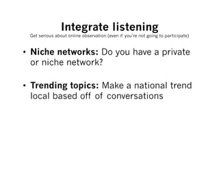 Integrate listening
 Get serious about online observation (even if you’re not going to participate)



•  Niche networks: Do you have a private
   or niche network?

•  Trending topics: Make a national trend
   local based off of conversations
 