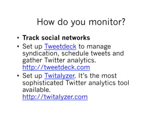How do you monitor?
•  Track social networks
•  Set up Tweetdeck to manage
   syndication, schedule tweets and
   gather Twitter analytics.
   http://tweetdeck.com
•  Set up Twitalyzer. It’s the most
   sophisticated Twitter analytics tool
   available.
   http://twitalyzer.com
 