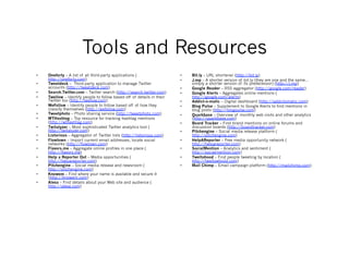 Tools and Resources
•    Oneforty – A list of all third-party applications (                 •    Bit.ly – URL shortener (http://bit.ly)
     http://oneforty.com)                                                •    J.mp – A shorter version of bit.ly (they are one and the same…
•    Tweetdeck – Third-party application to manage Twitter                    simply a shorter version of its predecessor) (http://j.mp)
     accounts (http://tweetdeck.com)                                     •    Google Reader – RSS aggregator (http://google.com/reader)
•    Search.Twitter.com – Twitter search (http://search.twitter.com)     •    Google Alerts – Aggregates online mentions (
•    Twellow – Identify people to follow based off of details in their        http://google.com/alerts)
     Twitter bio (http://twellow.com)                                    •    Addict-o-matic – Digital dashboard (http://addictomatic.com)
•    WeFollow – Identify people to follow based off of how they          •    Blog Pulse – Supplement to Google Alerts to find mentions in
     classify themselves (http://wefollow.com)                                blog posts (http://blogpulse.com)
•    Tweetphoto – Photo sharing service (http://tweetphoto.com)          •    Quarkbase – Overview of monthly web visits and other analytics
•    WTHashtag – Top resource for tracking hashtag mentions                   (http://quarkbase.com)
     (http://wthashtag.com)                                              •    Board Tracker – Find brand mentions on online forums and
•    Twitalyzer – Most sophisticated Twitter analytics tool (                 discussion boards (http://boardtracker.com)
     http://twitalyzer.com)                                              •    Pitchengine – Social media release platform (
•    Listorious – Aggregator of Twitter lists (http://listorious.com)         http://pitchengine.com)
•    Flowtown – Import current email addresses, locate social            •    HelpAReporter – Free media opportunity network (
     networks (http://flowtown.com)                                           http://helpareporter.com)
•    Flavors.me – Aggregate online profiles in one place (               •    SocialMention – Analytics and sentiment (
     http://flavors.me)                                                       http://socialmention.com)
•    Help a Reporter Out – Media opportunities (                         •    Twellohood – Find people tweeting by location (
     http://helpareporter.com)                                                http://twellowhood.com)
•    Pitchengine – Social media release and newsroom (                   •    Mail Chimp – Email campaign platform (http://mailchimp.com)
     http://pitchengine.com)
•    Knowem – Find where your name is available and secure it
     (http://knowem.com)
•    Alexa – Find details about your Web site and audience (
     http://alexa.com)
 