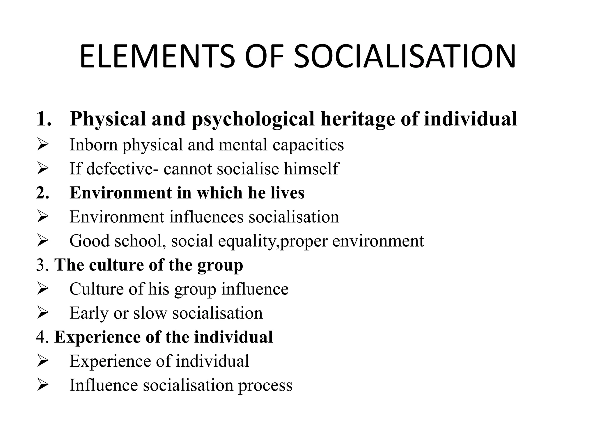 ELEMENTS OF SOCIALISATION
1. Physical and psychological heritage of individual
 Inborn physical and mental capacities
 If defective- cannot socialise himself
2. Environment in which he lives
 Environment influences socialisation
 Good school, social equality,proper environment
3. The culture of the group
 Culture of his group influence
 Early or slow socialisation
4. Experience of the individual
 Experience of individual
 Influence socialisation process
 