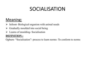 SOCIALISATION
Meaning:
 Infront- Biological organism with animal needs
 Gradually moulded into social being
 Learns of moulding- Socialisation
DEFINITION :
Ogburn- “Socialisation”- process to learn norms- To conform to norms
 