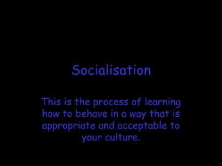 Socialisation
This is the process of learning
how to behave in a way that is
appropriate and acceptable to
your culture.
 
