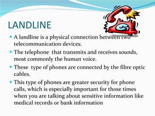 LANDLINE <ul><li>A landline is a physical connection between two telecommunication devices. </li></ul><ul><li>The telephon...