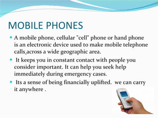 MOBILE PHONES <ul><li>A mobile phone, cellular &quot;cell&quot; phone or hand phone is an electronic device used to make m...